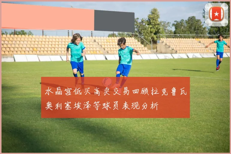 水晶宫低买高卖交易回顾拉克鲁瓦奥利塞埃泽等球员表现分析