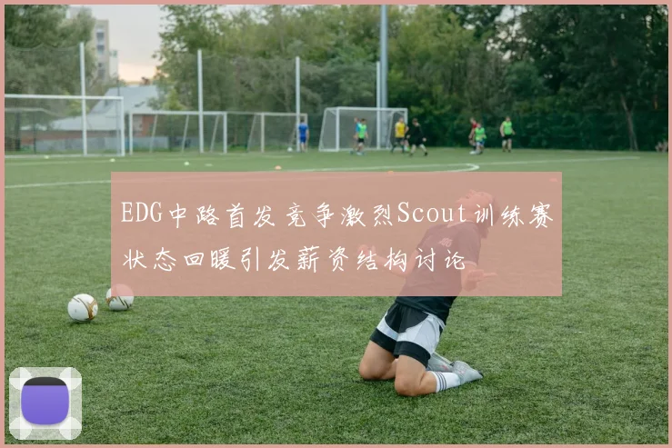 EDG中路首发竞争激烈Scout训练赛状态回暖引发薪资结构讨论