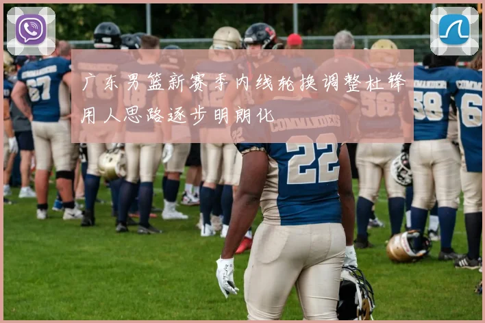 广东男篮新赛季内线轮换调整杜锋用人思路逐步明朗化
