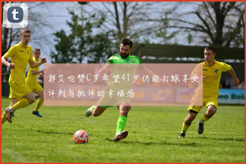 郭艾伦赞C罗希望41岁仍能打球享受评判与批评的幸福感