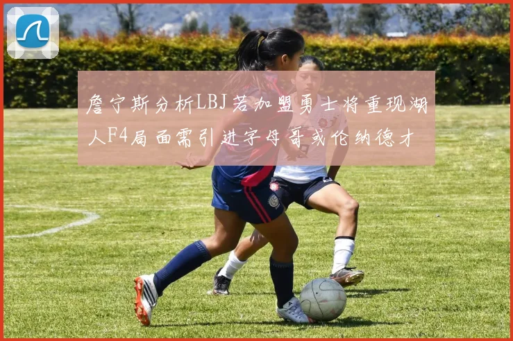 詹宁斯分析LBJ若加盟勇士将重现湖人F4局面需引进字母哥或伦纳德才能成功