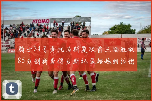 骑士34号秀托马斯夏联首三场狂砍85分创新秀得分新纪录超越利拉德等人