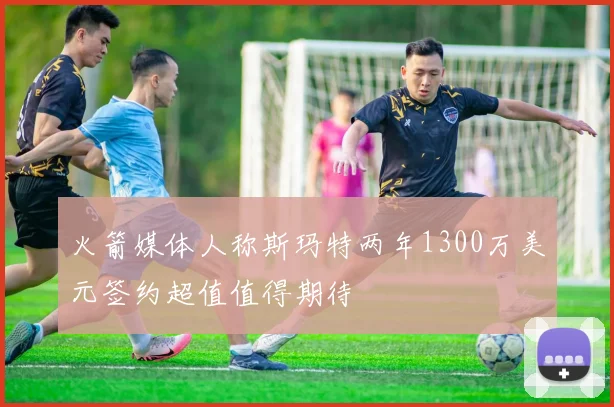 火箭媒体人称斯玛特两年1300万美元签约超值值得期待