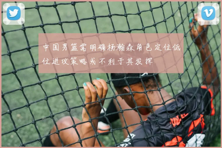 中国男篮需明确杨瀚森角色定位低位进攻策略或不利于其发挥