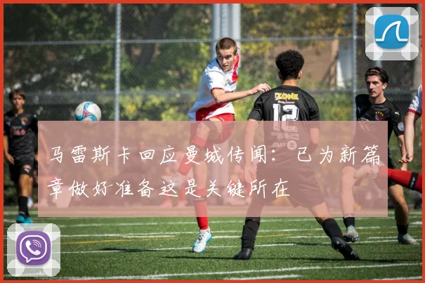 马雷斯卡回应曼城传闻：已为新篇章做好准备这是关键所在