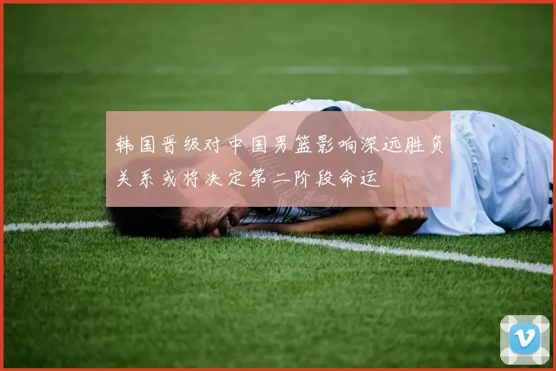 韩国晋级对中国男篮影响深远胜负关系或将决定第二阶段命运