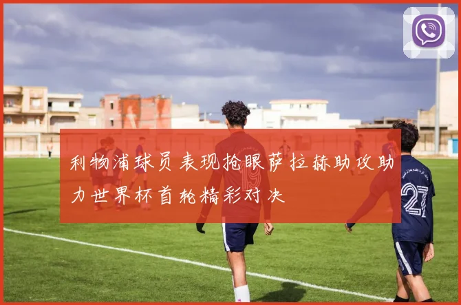 利物浦球员表现抢眼萨拉赫助攻助力世界杯首轮精彩对决
