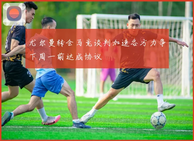 尤尔曼转会马竞谈判加速各方力争下周一前达成协议