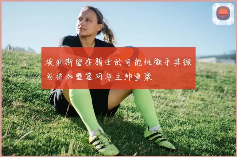 埃利斯留在骑士的可能性微乎其微或将加盟篮网与主帅重聚