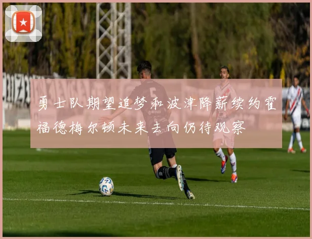 勇士队期望追梦和波津降薪续约霍福德梅尔顿未来去向仍待观察