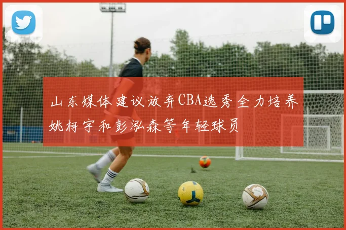 山东媒体建议放弃CBA选秀全力培养姚柯宇和彭泓森等年轻球员