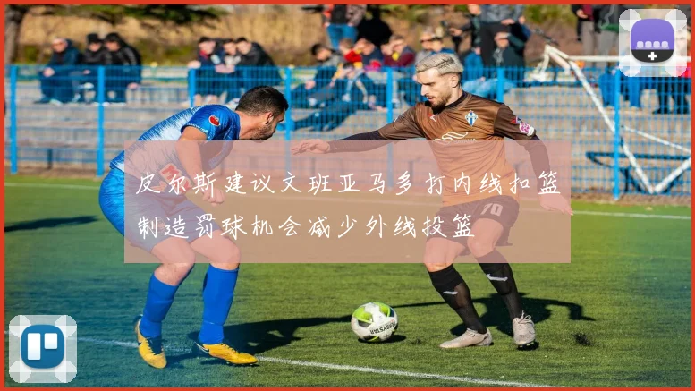 皮尔斯建议文班亚马多打内线扣篮制造罚球机会减少外线投篮