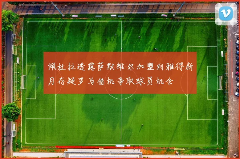 佩杜拉透露萨默维尔加盟利雅得新月存疑罗马借机争取球员机会